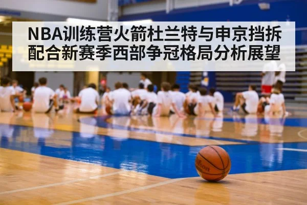 NBA训练营火箭杜兰特与申京挡拆配合新赛季西部争冠格局分析展望